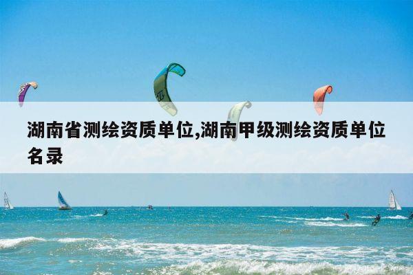 湖南省测绘资质单位,湖南甲级测绘资质单位名录