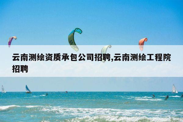 云南测绘资质承包公司招聘,云南测绘工程院招聘
