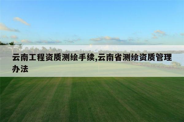 云南工程资质测绘手续,云南省测绘资质管理办法