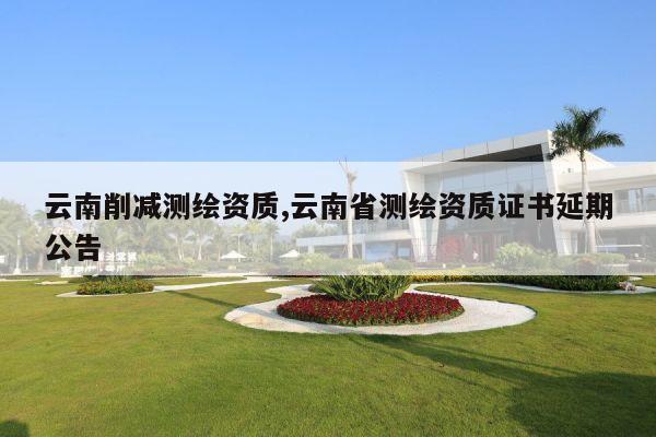 云南削减测绘资质,云南省测绘资质证书延期公告