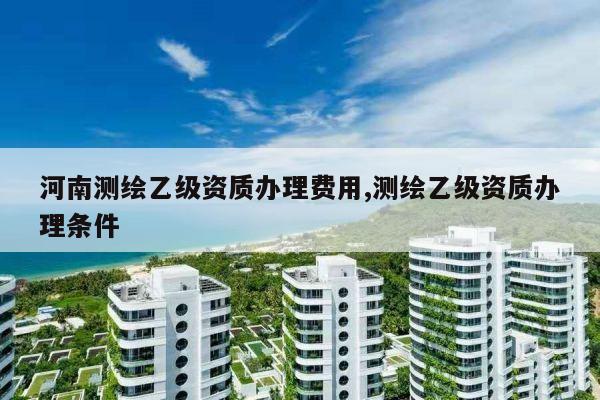 河南测绘乙级资质办理费用,测绘乙级资质办理条件