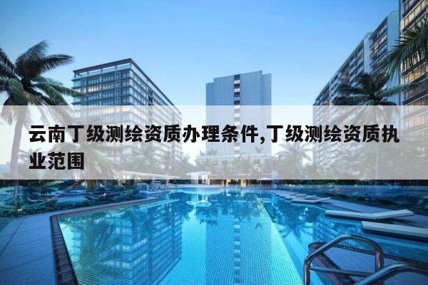 云南丁级测绘资质办理条件,丁级测绘资质执业范围