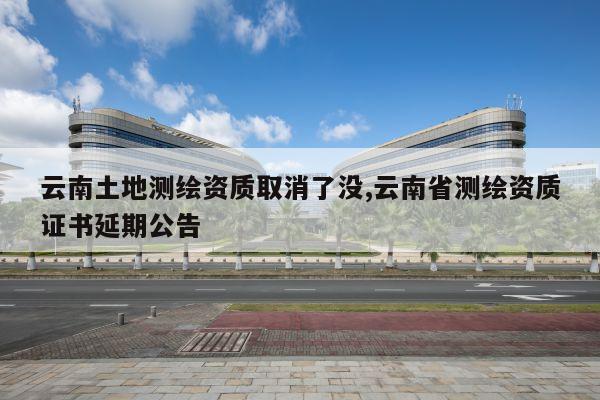 云南土地测绘资质取消了没,云南省测绘资质证书延期公告