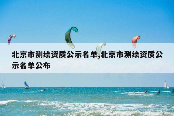 北京市测绘资质公示名单,北京市测绘资质公示名单公布