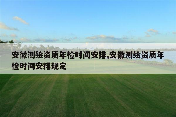 安徽测绘资质年检时间安排,安徽测绘资质年检时间安排规定