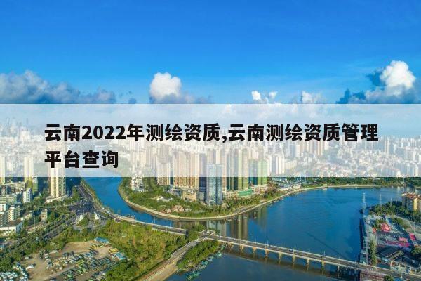 云南2022年测绘资质,云南测绘资质管理平台查询