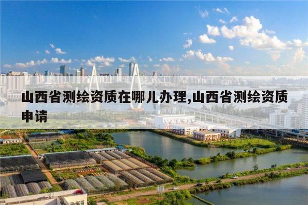 山西省测绘资质在哪儿办理,山西省测绘资质申请