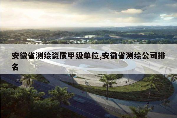 安徽省测绘资质甲级单位,安徽省测绘公司排名