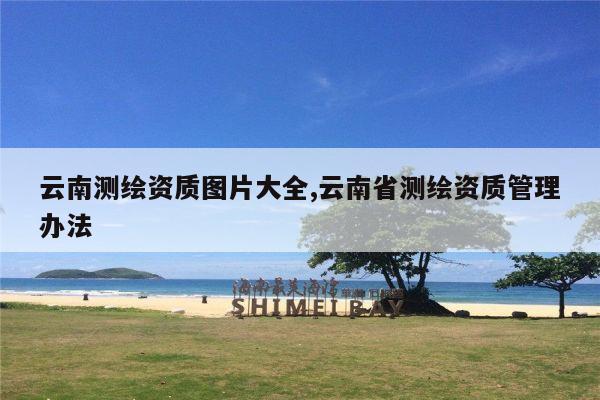 云南测绘资质图片大全,云南省测绘资质管理办法