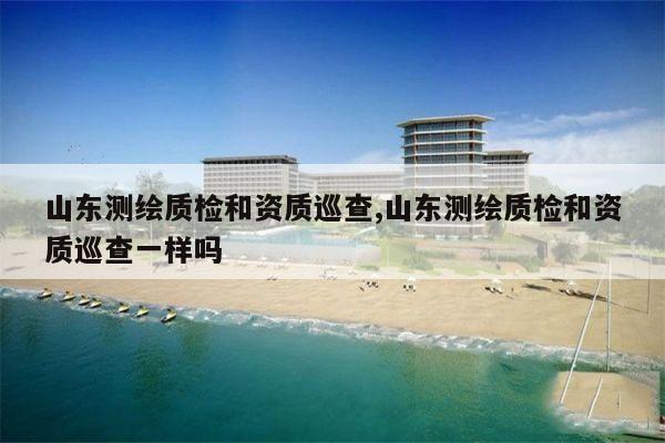 山东测绘质检和资质巡查,山东测绘质检和资质巡查一样吗