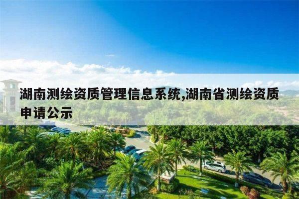 湖南测绘资质管理信息系统,湖南省测绘资质申请公示