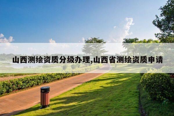 山西测绘资质分级办理,山西省测绘资质申请