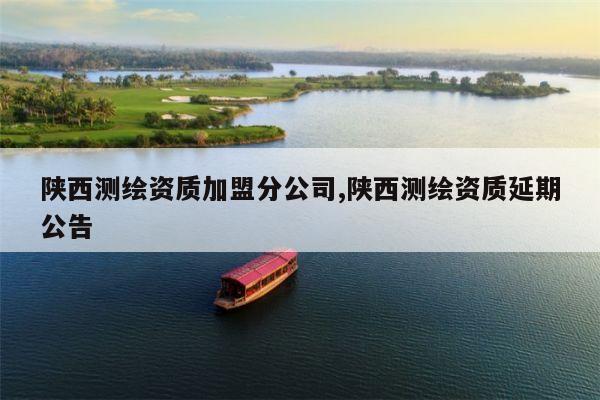 陕西测绘资质加盟分公司,陕西测绘资质延期公告