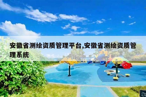 安徽省测绘资质管理平台,安徽省测绘资质管理系统