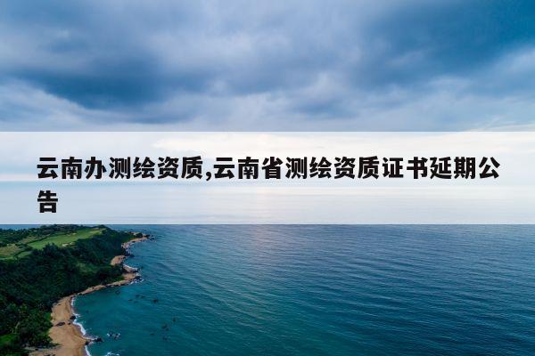 云南办测绘资质,云南省测绘资质证书延期公告