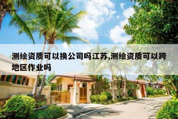 测绘资质可以换公司吗江苏,测绘资质可以跨地区作业吗