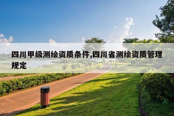 四川甲级测绘资质条件,四川省测绘资质管理规定