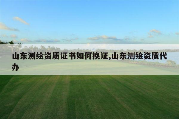 山东测绘资质证书如何换证,山东测绘资质代办