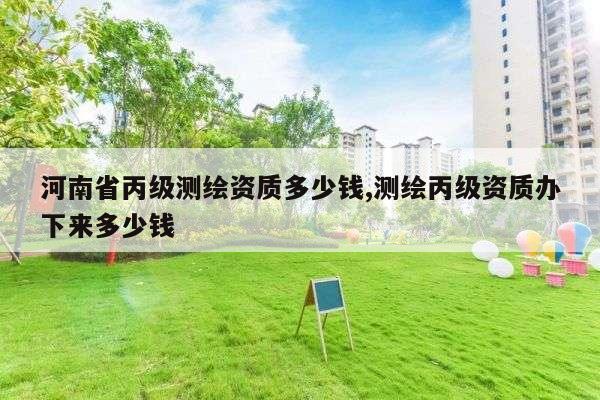 河南省丙级测绘资质多少钱,测绘丙级资质办下来多少钱