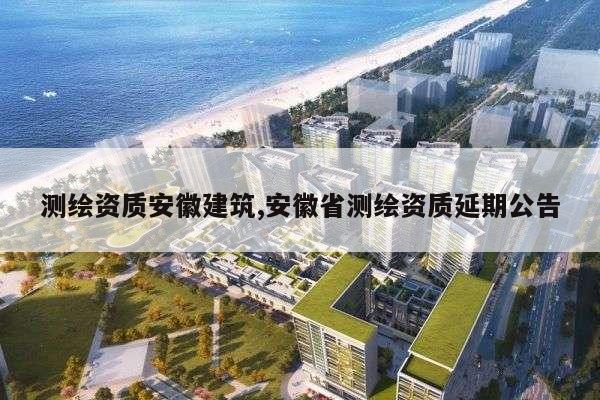测绘资质安徽建筑,安徽省测绘资质延期公告