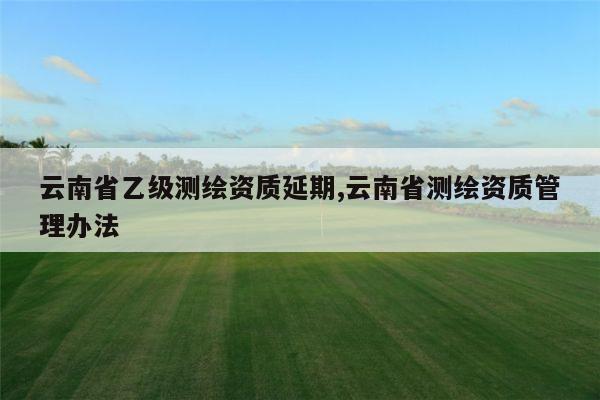 云南省乙级测绘资质延期,云南省测绘资质管理办法