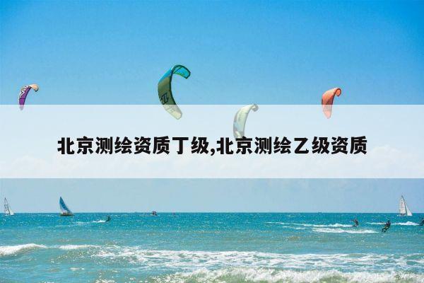 北京测绘资质丁级,北京测绘乙级资质