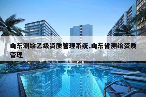 山东测绘乙级资质管理系统,山东省测绘资质管理