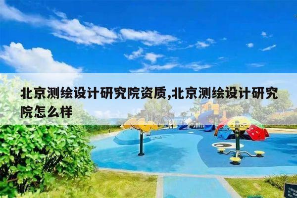 北京测绘设计研究院资质,北京测绘设计研究院怎么样