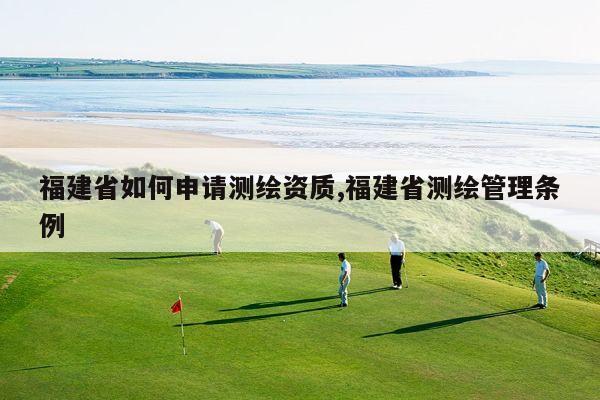 福建省如何申请测绘资质,福建省测绘管理条例