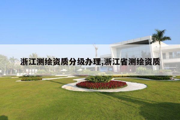 浙江测绘资质分级办理,浙江省测绘资质