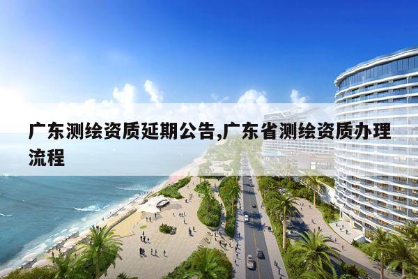 广东测绘资质延期公告,广东省测绘资质办理流程
