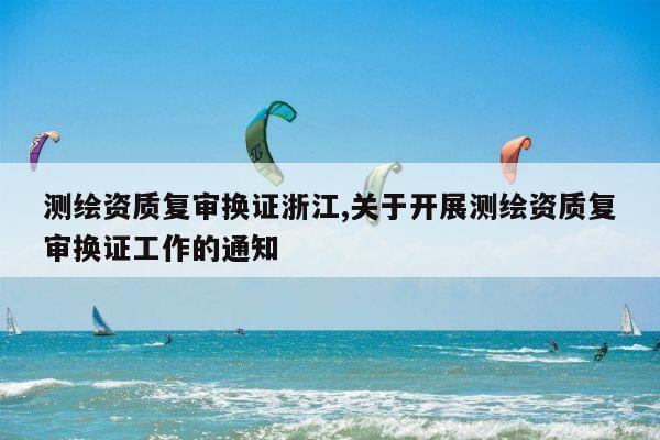 测绘资质复审换证浙江,关于开展测绘资质复审换证工作的通知