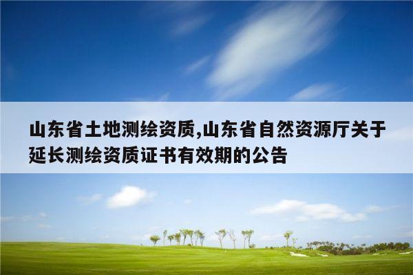 山东省土地测绘资质,山东省自然资源厅关于延长测绘资质证书有效期的公告