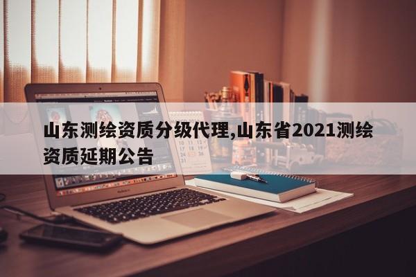 山东测绘资质分级代理,山东省2021测绘资质延期公告