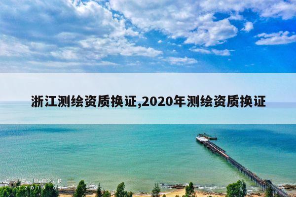 浙江测绘资质换证,2020年测绘资质换证