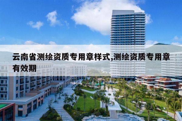 云南省测绘资质专用章样式,测绘资质专用章有效期