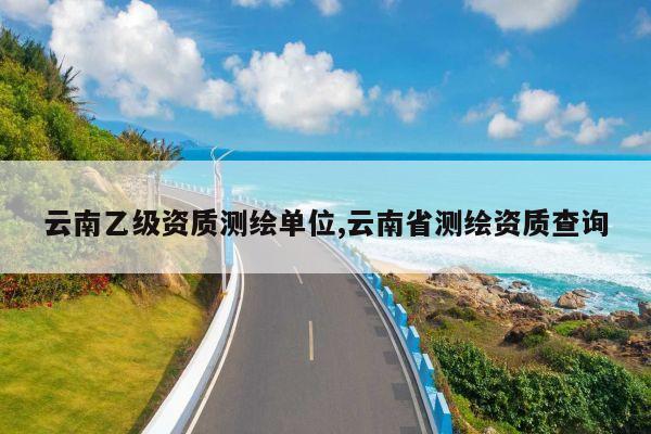 云南乙级资质测绘单位,云南省测绘资质查询