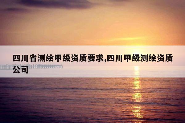 四川省测绘甲级资质要求,四川甲级测绘资质公司