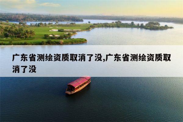 广东省测绘资质取消了没,广东省测绘资质取消了没