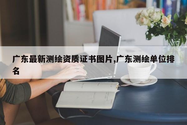 广东最新测绘资质证书图片,广东测绘单位排名