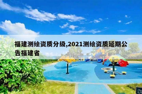 福建测绘资质分级,2021测绘资质延期公告福建省