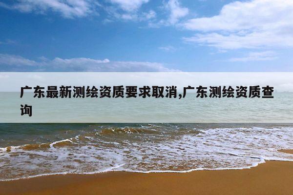 广东最新测绘资质要求取消,广东测绘资质查询