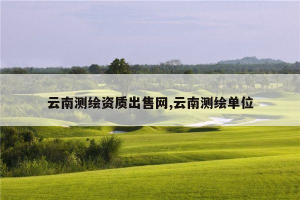 云南测绘资质出售网,云南测绘单位