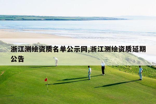 浙江测绘资质名单公示网,浙江测绘资质延期公告