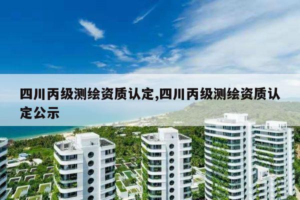 四川丙级测绘资质认定,四川丙级测绘资质认定公示