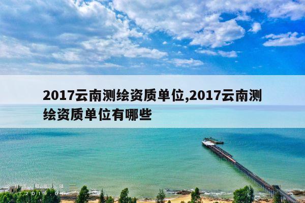 2017云南测绘资质单位,2017云南测绘资质单位有哪些