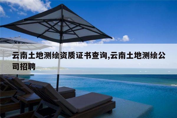 云南土地测绘资质证书查询,云南土地测绘公司招聘