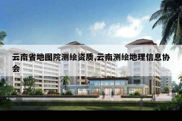 云南省地图院测绘资质,云南测绘地理信息协会