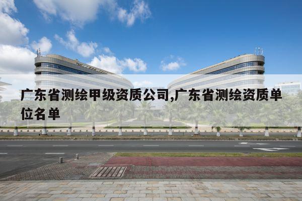 广东省测绘甲级资质公司,广东省测绘资质单位名单