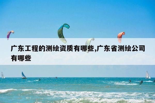 广东工程的测绘资质有哪些,广东省测绘公司有哪些